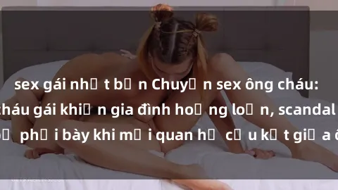 sex gái nhật bản Chuyện sex ông cháu: Lời khai của cô cháu gái khiến gia đình hoảng loạn, scandal bị phơi bày khi mối quan hệ cấu kết giữa ông và cháu được hé lộ.