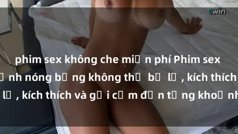 phim sex không che miễn phí Phim sex nữ sinh: Những cảnh nóng bỏng không thể bỏ lỡ, kích thích và gợi cảm đến từng khoảnh khắc!