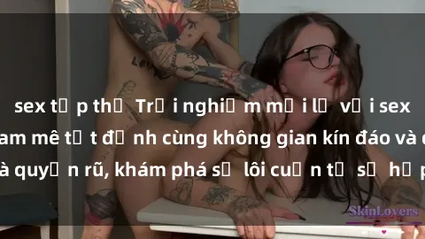 sex tập thể Trải nghiệm mới lạ với sex phòng thay đồ: Đam mê tột đỉnh cùng không gian kín đáo và quyến rũ, khám phá sự lôi cuốn từ sự hấp dẫn của nơi này.