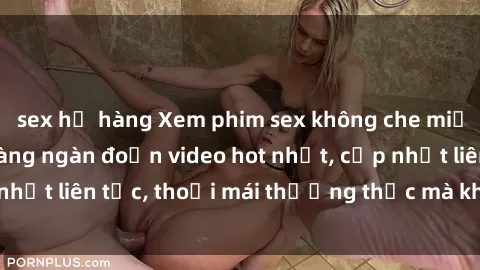 sex họ hàng Xem phim sex không che miễn phí tại đây – Hàng ngàn đoạn video hot nhất, cập nhật liên tục, thoải mái thưởng thức mà không tốn kém.