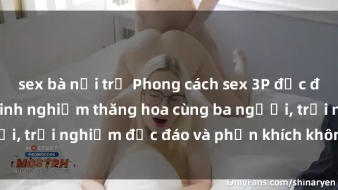 sex bà nội trợ Phong cách sex 3P độc đáo tại Việt Nam: Kinh nghiệm thăng hoa cùng ba người, trải nghiệm độc đáo và phấn khích không thể bỏ lỡ!