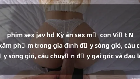 phim sex jav hd Kỳ án sex mẹ con Việt Nam: Sự sở hữu và xâm phạm trong gia đình đầy sóng gió, câu chuyện đầy gai góc và đau lòng.
