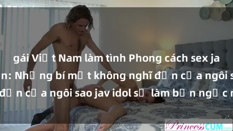 gái Việt Nam làm tình Phong cách sex jav idol siêu hấp dẫn: Những bí mật không nghĩ đến của ngôi sao jav idol sẽ làm bạn ngạc nhiên!