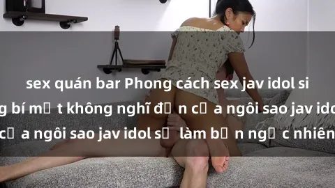sex quán bar Phong cách sex jav idol siêu hấp dẫn: Những bí mật không nghĩ đến của ngôi sao jav idol sẽ làm bạn ngạc nhiên!