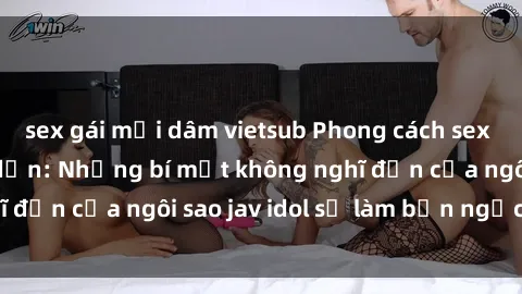sex gái mại dâm vietsub Phong cách sex jav idol siêu hấp dẫn: Những bí mật không nghĩ đến của ngôi sao jav idol sẽ làm bạn ngạc nhiên!