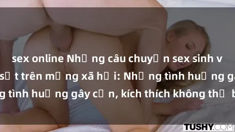 sex online Những câu chuyện sex sinh viên Việt Nam gây sốt trên mạng xã hội: Những tình huống gây cấn, kích thích không thể bỏ qua