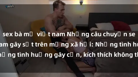 sex bà mẹ việt nam Những câu chuyện sex sinh viên Việt Nam gây sốt trên mạng xã hội: Những tình huống gây cấn, kích thích không thể bỏ qua
