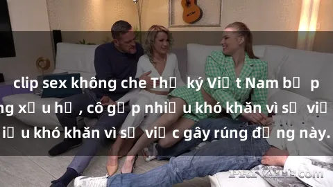 clip sex không che Thư ký Việt Nam bị phát tán clip sex đáng xấu hổ, cô gặp nhiều khó khăn vì sự việc gây rúng động này.