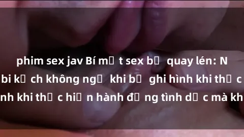 phim sex jav Bí mật sex bị quay lén: Những hậu quả và bi kịch không ngờ khi bị ghi hình khi thực hiện hành động tình dục mà không biết.