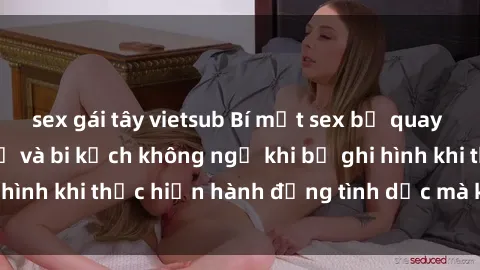 sex gái tây vietsub Bí mật sex bị quay lén: Những hậu quả và bi kịch không ngờ khi bị ghi hình khi thực hiện hành động tình dục mà không biết.