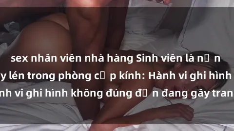 sex nhân viên nhà hàng Sinh viên là nạn nhân của video quay lén trong phòng cấp kính: Hành vi ghi hình không đúng đắn đang gây tranh cãi lớn