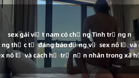 sex gái việt nam có chồng Tình trạng nô lệ tình dục: Những thực tế đáng báo động về sex nô lệ và cách hỗ trợ nạn nhân trong xã hội hiện nay