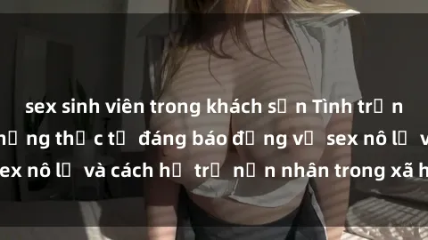 sex sinh viên trong khách sạn Tình trạng nô lệ tình dục: Những thực tế đáng báo động về sex nô lệ và cách hỗ trợ nạn nhân trong xã hội hiện nay