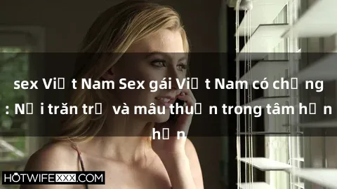 sex Việt Nam Sex gái Việt Nam có chồng: Nỗi trăn trở và mâu thuẫn trong tâm hồn