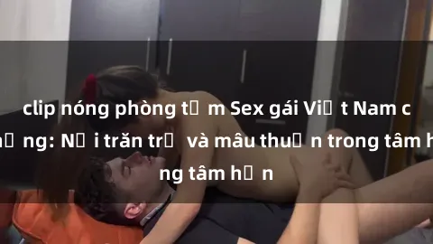 clip nóng phòng tắm Sex gái Việt Nam có chồng: Nỗi trăn trở và mâu thuẫn trong tâm hồn
