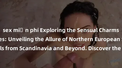sex miễn phí Exploring the Sensual Charms of Nordic Beauties: Unveiling the Allure of Northern European Sexiness in Girls from Scandinavia and Beyond. Discover the Seductive Secrets of Northern Europe