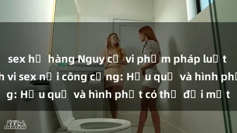 sex họ hàng Nguy cơ vi phạm pháp luật khi thực hiện hành vi sex nơi công cộng: Hậu quả và hình phạt có thể đối mặt
