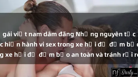 gái việt nam dâm đãng Những nguyên tắc cần nhớ khi thực hiện hành vi sex trong xe hơi để đảm bảo an toàn và tránh rủi ro.
