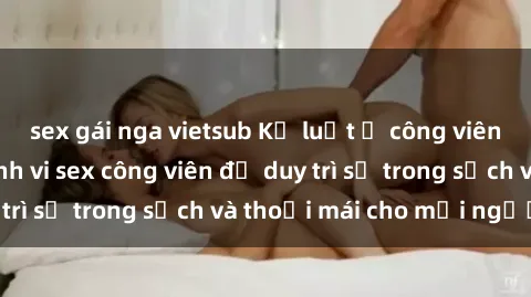 sex gái nga vietsub Kỷ luật ở công viên: Chấn chỉnh hành vi sex công viên để duy trì sự trong sạch và thoải mái cho mọi người.