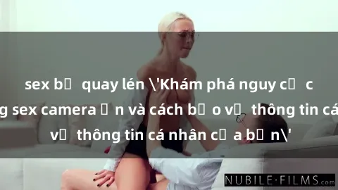 sex bị quay lén 'Khám phá nguy cơ của việc sử dụng sex camera ẩn và cách bảo vệ thông tin cá nhân của bạn'