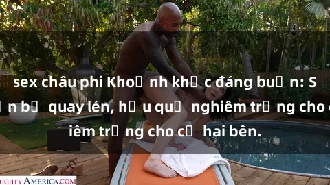 sex châu phi Khoảnh khắc đáng buồn: Sex khách sạn bị quay lén, hậu quả nghiêm trọng cho cả hai bên.