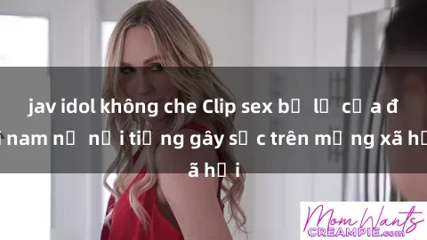 jav idol không che Clip sex bị lộ của đôi nam nữ nổi tiếng gây sốc trên mạng xã hội