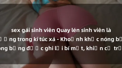 sex gái sinh viên Quay lén sinh viên làm tình ngay trên giường trong kí túc xá - Khoảnh khắc nóng bỏng được ghi lại bí mật, khiến cả trường học xôn xao.