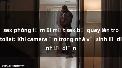 sex phòng tắm Bí mật sex bị quay lén trong toilet: Khi camera ẩn trong nhà vệ sinh lộ diện