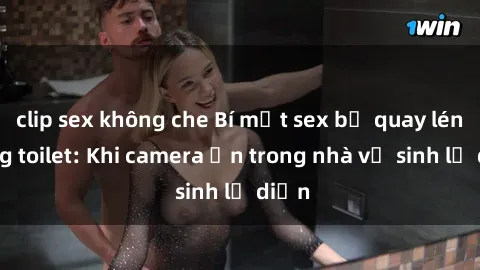clip sex không che Bí mật sex bị quay lén trong toilet: Khi camera ẩn trong nhà vệ sinh lộ diện