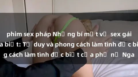 phim sex pháp Những bí mật về sex gái Nga mà bạn chưa biết: Tư duy và phong cách làm tình đặc biệt của phụ nữ Nga