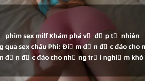 phim sex milf Khám phá vẻ đẹp tự nhiên và văn hóa đa dạng qua sex châu Phi: Điểm đến độc đáo cho những trải nghiệm khó quên