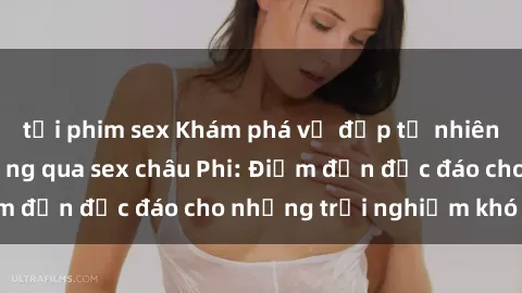 tải phim sex Khám phá vẻ đẹp tự nhiên và văn hóa đa dạng qua sex châu Phi: Điểm đến độc đáo cho những trải nghiệm khó quên