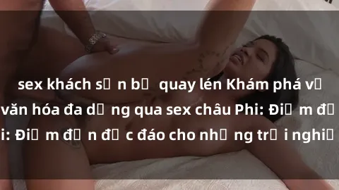 sex khách sạn bị quay lén Khám phá vẻ đẹp tự nhiên và văn hóa đa dạng qua sex châu Phi: Điểm đến độc đáo cho những trải nghiệm khó quên