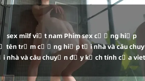 sex milf việt nam Phim sex cưỡng hiếp vietsub: Nữ sinh bị tên trộm cưỡng hiếp tại nhà và câu chuyện đầy kịch tính của vietsub