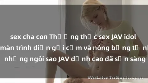 sex cha con Thưởng thức sex JAV idol miễn phí: Những màn trình diễn gợi cảm và nóng bỏng từ những ngôi sao JAV đỉnh cao đã sẵn sàng để bạn khám phá.