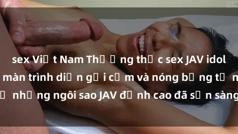 sex Việt Nam Thưởng thức sex JAV idol miễn phí: Những màn trình diễn gợi cảm và nóng bỏng từ những ngôi sao JAV đỉnh cao đã sẵn sàng để bạn khám phá.