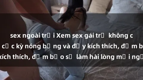 sex ngoài trời Xem sex gái trẻ không che hấp dẫn nhất, cực kỳ nóng bỏng và đầy kích thích, đảm bảo sẽ làm hài lòng mọi người!