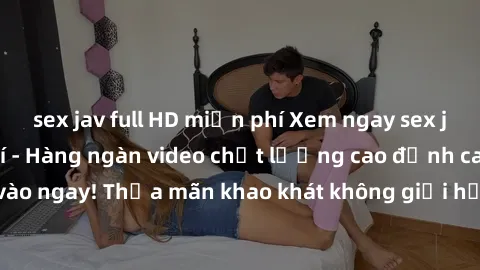 sex jav full HD miễn phí Xem ngay sex jav full HD miễn phí - Hàng ngàn video chất lượng cao đỉnh cao chỉ cần click vào ngay! Thỏa mãn khao khát không giới hạn, đón chờ những trải nghiệm mới lạ!