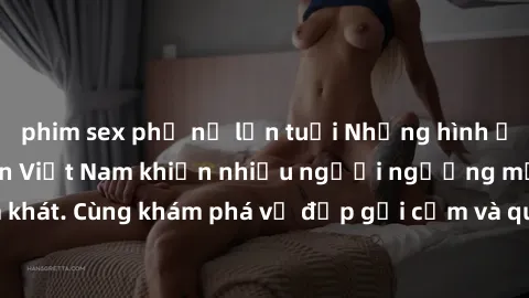 phim sex phụ nữ lớn tuổi Những hình ảnh sex gái sinh viên Việt Nam khiến nhiều người ngưỡng mộ và thèm khát. Cùng khám phá vẻ đẹp gợi cảm và quyến rũ của những cô gái trẻ này.