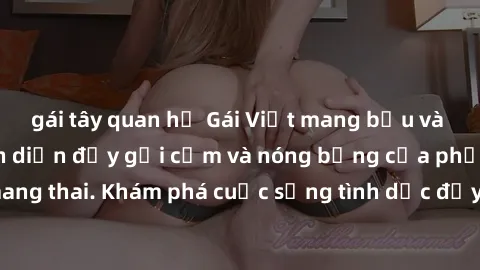 gái tây quan hệ Gái Việt mang bầu và làm tình: Màn trình diễn đầy gợi cảm và nóng bỏng của phụ nữ mang thai. Khám phá cuộc sống tình dục đầy hấp dẫn và mới lạ của họ!