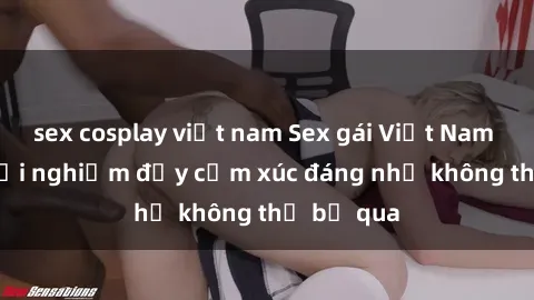 sex cosplay việt nam Sex gái Việt Nam có con: Trải nghiệm đầy cảm xúc đáng nhớ không thể bỏ qua
