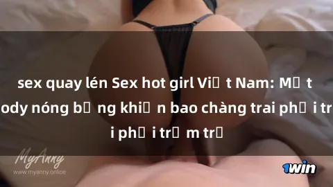 sex quay lén Sex hot girl Việt Nam: Mặt xinh, body nóng bỏng khiến bao chàng trai phải trầm trồ