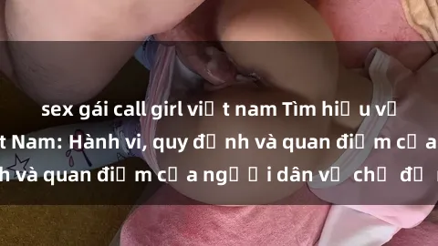 sex gái call girl việt nam Tìm hiểu về văn hóa sex ở Việt Nam: Hành vi, quy định và quan điểm của người dân về chủ đề nóng