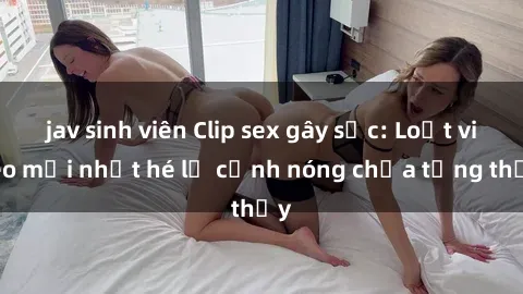 jav sinh viên Clip sex gây sốc: Loạt video mới nhất hé lộ cảnh nóng chưa từng thấy
