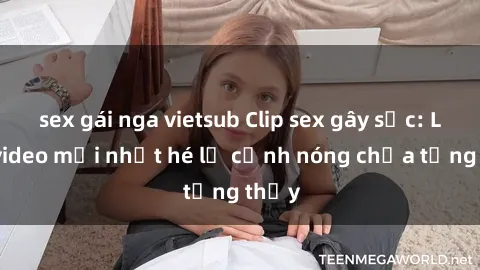 sex gái nga vietsub Clip sex gây sốc: Loạt video mới nhất hé lộ cảnh nóng chưa từng thấy