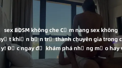 sex BDSM không che Cẩm nang sex không che: Những bí quyết khiến bạn trở thành chuyên gia trong chuyện ấy! Đọc ngay để khám phá những mẹo hay và bí quyết tình dục không che.