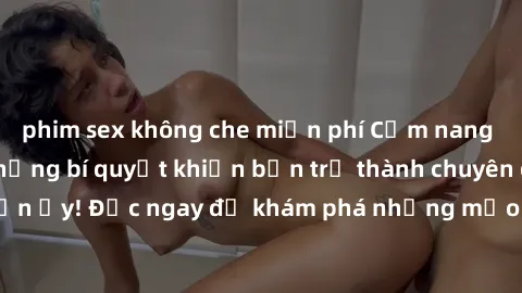 phim sex không che miễn phí Cẩm nang sex không che: Những bí quyết khiến bạn trở thành chuyên gia trong chuyện ấy! Đọc ngay để khám phá những mẹo hay và bí quyết tình dục không che.