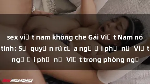 sex việt nam không che Gái Việt Nam nóng bỏng khi làm tình: Sự quyến rũ của người phụ nữ Việt trong phòng ngủ