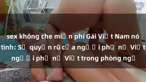 sex không che miễn phí Gái Việt Nam nóng bỏng khi làm tình: Sự quyến rũ của người phụ nữ Việt trong phòng ngủ