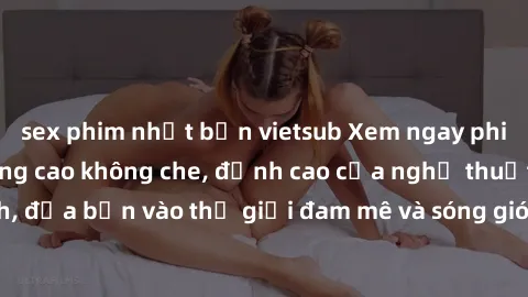 sex phim nhật bản vietsub Xem ngay phim sex HD chất lượng cao không che, đỉnh cao của nghệ thuật làm tình, đưa bạn vào thế giới đam mê và sóng gió của tình yêu không giới hạn.